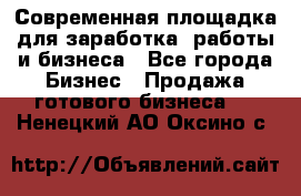 Современная площадка для заработка, работы и бизнеса - Все города Бизнес » Продажа готового бизнеса   . Ненецкий АО,Оксино с.